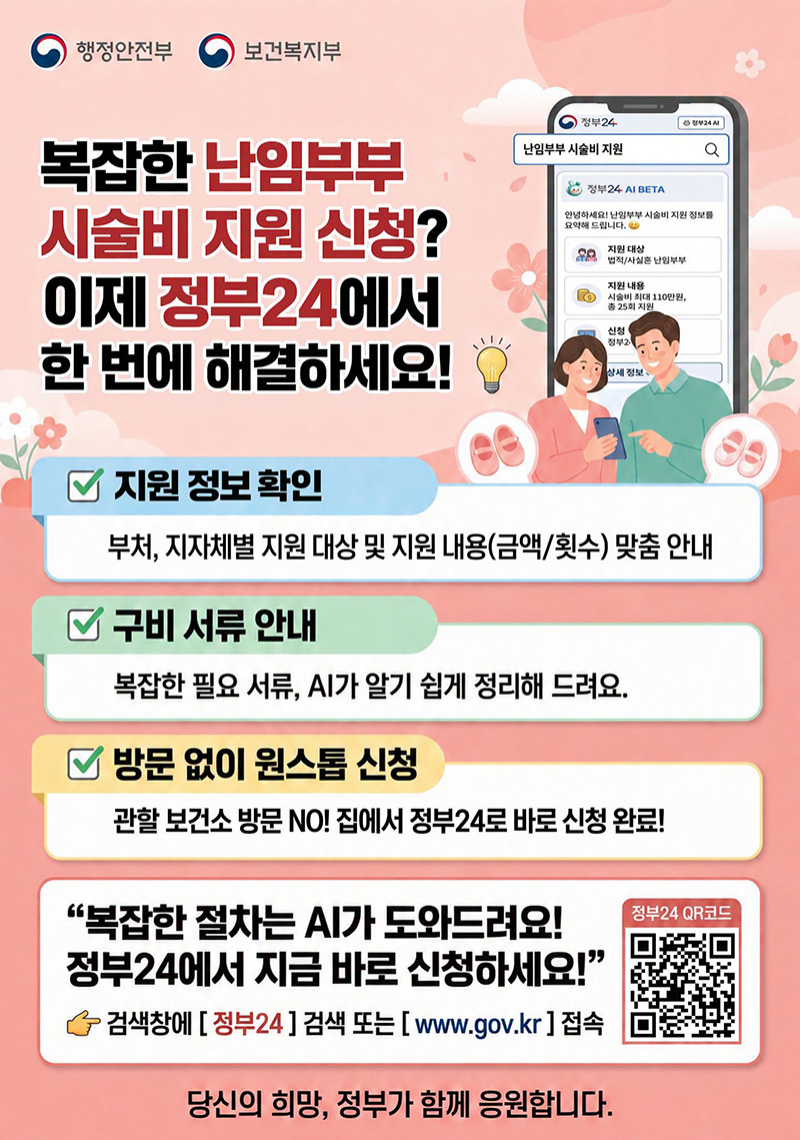복잡한 난임부부 시술비 지원 신청? 이제 정부24에서 한 번에 해결하세요! ■ 지원 정보 확인 부처, 지자체별 지원 대상 및 지원 내용(금액/횟수) 맞춤 안내 ■ 구비 서류 안내 복잡한 필요 서류, AI가 알기 쉽게 정리해 드려요. ■ 방문 없이 원스톱 신청 관할 보건소 방문 NO! 집에서 정부24로 바로 신청 완료! 